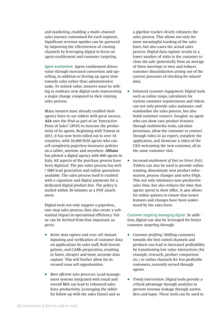 28 | Insurance @ Digital–20x by 2020
and marketing, enabling a multi–channel
sales journey customised for each segment.
Significant revenue upsides can be garnered
by improving the effectiveness of existing
channels by leveraging digital to focus on
agent enablement and customer targeting.
Agent enablement. Agent enablement drives
value through increased conversion and up–
selling, in addition to freeing up agent time
towards sales rather than administrative
tasks. To unlock value, insurers must be will-
ing to embrace new digital tools representing
a major change compared to their existing
sales process.
Many insurers have already enabled their
agency force to use tablets with great success.
AIA uses the iPad as part of an ‘Interactive
Point of Sales’ (iPOS) to increase the produc-
tivity of its agents. Beginning with Taiwan in
2011, it has now been rolled out to over 16
countries, with 50,000 field agents who can
sell completely paperless insurance policies
on a tablet, anytime and anywhere. Allianz
has piloted a digital agency with 800 agents in
Italy. All aspects of the purchase process have
been digitised. The pre–sales process has web
/ SMS lead generation and online quotations
available. The sales process itself is enabled
with e–signature and digital payments for a
dedicated digital product line. The policy is
mailed within 30 minutes as a PDF attach-
ment.
Digital tools not only support a paperless,
one–stop sales process, they also create a sub-
stantial impact in operational efficiency. Val-
ue can be derived from four important as-
pects:
•• Better data capture and cross sell: Instant
inputting and verification of customer data
on applications by sales staff, field investi-
gations, and CAMs preparation, resulting
in faster, cheaper and more accurate data
capture. This will further allow for in-
creased cross sell opportunities.
•• More efficient sales processes: Lead manage-
ment systems integrated with email and
overall MIS can lead to enhanced sales
force productivity. Leveraging the tablet
for follow up with the sales funnel and as
a pipeline tracker clearly enhances the
sales process. This allows not only for
more meaningful tracking of the sales
force, but also eases the actual sales
process. Digital data capture results in a
lower number of visits to the customer to
close the sale (potentially from an average
of three meetings to two) and reduces
customer dissatisfaction arising out of the
current processes of checking for missed
data.
•• Enhanced customer engagement: Digital tools
such as online maps, calculators for
various customer requirements and videos
can not only provide sales assistance and
standardise the sales process, but also
build customer connect. Imagine an agent
who can show case product features
through multimedia tools, calculate
premiums, allow the customer to connect
through video to an expert, complete the
application, and showcase a video of the
CEO welcoming the new customer, all in
the same customer visit.
•• Increased enablement of Feet on Street (FoS):
Tablets can also be used to provide online
training, disseminate new product infor-
mation, process changes and solve FAQs.
This not only minimises non–productive
sales time, but also reduces the time that
agents spend in their office. It also allows
for online quizzes to ensure that newer
features and changes have been under-
stood by the sales force.
Customer targeting leveraging digital. In addi-
tion, digital can also be leveraged for better
customer targeting through:
•• Customer profiling: Shifting customers
towards the best suited channels and
products can lead to increased profitability
by transitioning low value interactions (for
example, research, product comparison
etc.) to online channels for less profitable
customers, currently served through
agents.
•• Timely intervention: Digital tools provide a
critical advantage through analytics to
prevent revenue leakage through surren-
ders and lapse. These tools can be used to
 