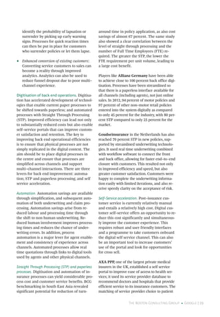 The Boston Consulting Group • Google | 29
identify the probability of lapsation or
surrender by picking up early warning
signs. Processes for quick reaction times
can then be put in place for customers
who surrender policies or let them lapse.
•• Enhanced conversion of existing customers:
Converting service customers to sales can
become a reality through improved
analytics. Analytics can also be used to
reduce funnel dropout due to poor multi–
channel experience.
Digitisation of back end operations. Digitisa-
tion has accelerated development of technol-
ogies that enable current paper processes to
be shifted towards paperless; and automated
processes with Straight Through Processing
(STP). Improved efficiency can lead not only
to substantially reduced costs but also enable
self–service portals that can improve custom-
er satisfaction and retention. The key to
improving back end operational efficiencies
is to ensure that physical processes are not
simply replicated in the digital context. The
aim should be to place digital processes in
the centre and ensure that processes are
simplified across channels and support
multi–channel interactions. There are three
levers for back end improvement: automa-
tion; STP and paperless processing; and self
service acceleration.
Automation. Automation savings are available
through simplification, and subsequent auto-
mation of both underwriting and claim pro-
cessing. Automation savings arise from re-
duced labour and processing time through
the shift to non human underwriting. Re-
duced human involvement improves process-
ing times and reduces the chance of under-
writing errors. In addition, process
automation is a major lever for agent enable-
ment and consistency of experience across
channels. Automated processes allow real
time quotations through links to digital tools
used by agents and other physical channels.
Straight Through Processing (STP) and paperless
processes. Digitisation and automation of in-
surance processes can yield considerable pro-
cess cost and customer service benefits. BCG
benchmarking in South East Asia revealed
significant potential for reduction of turn-
around time in policy application, as also cost
savings of almost 67 percent. The same study
also showed a clear correlation between the
level of straight through processing and the
number of Full Time Employees (FTE) re-
quired. The greater the STP, the lower the
FTE requirement per unit volume, leading to
a large cost benefit.
Players like Allianz Germany have been able
to achieve close to 100 percent back office digi-
tisation. Processes have been streamlined so
that there is a paperless interface available for
all channels (including agents), not just online
sales. In 2012, 94 percent of motor policies and
97 percent of other non–motor retail policies
entered into the system digitally as compared
to only 45 percent for the industry, with 80 per-
cent STP compared to only 25 percent for the
market.
Goudseinsurance in the Netherlands has also
reached 70 percent STP in new policies, sup-
ported by streamlined underwriting technolo-
gies. It used real time underwriting combined
with workflow software to connect the front
and back office, allowing for faster end–to–end
closure with customers. This resulted not only
in improved efficiency and speed, but also
greater customer satisfaction. Customers were
happy to complete the underwriting informa-
tion easily with limited iterations, and also re-
ceive speedy clarity on the acceptance of risk.
Self–Service acceleration. Post–issuance cus-
tomer service is currently relatively manual
and entails a relatively high cost. Digital cus-
tomer self–service offers an opportunity to re-
duce this cost significantly and simultaneous-
ly improve the customer experience. This
requires robust and user friendly interfaces
and a programme to take customers onboard
the digital self service channel. This can also
be an important tool to increase customers’
use of the portal and look for opportunities
for cross sell.
AXA PPP, one of the largest private medical
insurers in the UK, established a self service
portal to improve ease of access to health ser-
vices; it used its service provider database to
recommend doctors and hospitals that provide
efficient service to its insurance customers. The
matching of service provider choice to patient
 