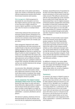 30 | Insurance @ Digital–20x by 2020
needs adds value to the patient and reduces
claim costs. Further, it monetised the portal by
offering complementary products like healthy
food, beauty treatments and vacations.
Risk management. Risk management is
potentially the most disruptive cost lever.
New digital solutions generate large amount
of new data that is highly valuable for
insurers; digital capabilities can bring signifi-
cant value for insurers on multiple dimen-
sions:
Underwriting: Enhanced risk assessment and
innovative pricing schemes: Integration of ex-
ternal digital data allows enhanced risk assess-
ment for new customers; smart devices enable
innovative pricing schemes (for example, pay–
per–drive).
Claim management: Improved early outlier
claim identification and claim assessment are
enabled thanks to Big data and technology, re-
sulting in reduced claim costs. For example,
Liberty Mutual uses Big data to optimise han-
dling of outliers in claim management. These
claims can cause high bottom line impact (the
top 50 percent of claims generate 90 percent of
claim payments) and are difficult to identify.
The company now uses a predictive model, de-
veloped after analysing 140 million data points
and has seen sizeable reduction in the average
claim size for outliers.
Loss prevention: New affordable technologies
help connect networks and monitor critical
data, influencing customers to lower risks. The
trend allows insurers to graduate from simple
risk assessment to dynamic knowledge of risk
and mitigation whenever possible.
Digital branding: The power to move
insurance from a push to a pull model
Beyond the huge impact on sales and opera-
tional efficiencies, digital provides an opportu-
nity for deeper brand and customer engage-
ment. In today’s world, digital is no longer an
‘alternate’, but the main channel for all the key
stakeholders—customers, distributors and em-
ployees.
The Internet is playing a dominant role in in-
fluencing brands not only for purchase deci-
sions but also for employment and partnering
decisions. Around 80 percent of respondents in
the BCG CCCI India digital influence study re-
ported narrowing in on their policy brand after
online research. This influence only increases
with the increasing digital age of the consumer.
Recent studies from Google India have also
demonstrated that 2 out of 3 digital consumers
of financial products changed their mind about
the product or brand after conducting online
research. Insurers need to be very conscious of
their online brand equity as it not only influ-
ences the decisions of a customer searching on-
line, but also snowballs through social media
and other channels to impact the decisions of
other customers.
The influence of social media is more import-
ant for the insurance sector than for other
product categories. The BCG Digital Media
Study 2012 of insurance buyers reveals that
search and social media account for nearly a
third of the traffic to both company specific
websites as well as third party insurance web-
sites. Social media influence in specific catego-
ries like life insurance is seen to be higher than
the average across all product categories. Tradi-
tional channels like television contribute to less
than 4 percent of traffic to company websites
and third party websites.
In addition to customers, the various digital
channels also provide the opportunity to con-
nect and engage with distributors through mul-
tiple elements such as a distributor portal,
agent ratings online, etc; as well as employees
through the intranet and social media.
Summary
In summary, the impact of digital is going to
be massive. While online sales are likely to
grow by more than 20-30x to Rs. 15-20k crore
by 2020, digitally influenced business is esti-
mated to be Rs. 300-400k crore. In addition,
the impact of digital goes way beyond sales.
Leveraging digital for a combination of effi-
ciency enhancement in front end enable-
ment, back end operations and risk manage-
ment will reduce costs by 15-20 percent for
life insurers and 20-30 percent for non life
insurers. Lastly, digital media can be lever-
aged to build connect and engagement with
all key stakeholders—customers, distributors
and employees.
 