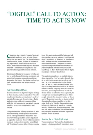 The Boston Consulting Group • Google | 31
“DIGITAL” CALL TO ACTION:
TIME TO ACT IS NOW
Change is happening—‘digital’ already
partly is, and even more so in the future,
will be the new way of life. The digital influence
on insurance is largely enabled by the explod-
ing popularity of mobile devices and social
media. Its reach continues to expand at a rapid
rate with a fundamental change in the way
people, technology and businesses interact.
The impact of digital in insurance in India can-
not be wished away. Not doing anything is not
an option. Insurance companies need to ac-
knowledge the impact that digital can have on
their business model and act on multiple
fronts.
Set Digital Goal Posts
Insurers will need to align their digital strategy
to their standing business objectives. This will
entail understanding how customers are lever-
aging technology; and then selecting a digital
aspiration that guides their strategy. Along
with this, it is important to assess their own ca-
pabilities to meet the opportunities and
threats.
Companies need to identify what kind of busi-
ness model they wish to pursue. Would they
like to actively cannibalise the current busi-
ness? Would they establish a new digital unit
as a parallel business? How would, or could the
complete business be reoriented around digi-
tal? Traditional reasons offered for not moving
in on this opportunity could be both external
(intermediary or agent resistance) and internal
(legacy technology or slow pace of transforma-
tion). Such excuses are signs of inertia that
need to be overcome. Companies that have
successfully repositioned themselves have ex-
perimented with different approaches and
found ways to share the benefits of their digital
investment with their distributors.
This aspiration can be set on multiple dimen-
sions. It could be x% of new sales through digi-
tal by 20XX, and / or y% of renewals by 20YY,
and / or z% of customers interacting online,
and / or w% STP and cost reduction, etc. The
list can be long but insurers need to be able to
define what they are going after. At a more tac-
tical level, practical goals need to be set. It is
clearly critical to define the focus segments, for
example are you targeting 100 percent of the
people interested in insurance online or 10 per-
cent of the people interested in finance online?
On similar lines, insurers will need to deter-
mine the level of visibility they want to create
in line with their overall brand, for example,
whether they want to do viral campaigns. They
will also need to determine the extent to which
they integrate their web or mobile experience
with the offline channels.
Rewire for a Digital Mindset
True realisation of the benefits of digitisation
requires a fundamental shift in mindset. Insur-
 