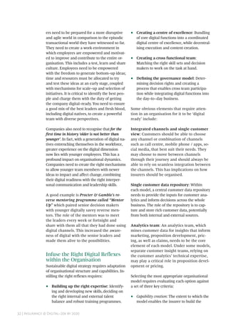 32 | Insurance @ Digital–20x by 2020
ers need to be prepared for a more disruptive
and agile world in comparison to the episodic
transactional world they have witnessed so far.
They need to create a work environment in
which employees are empowered and motivat-
ed to improve and contribute to the entire or-
ganisation. This includes a test, learn and share
culture. Employees need to be empowered
with the freedom to generate bottom–up ideas;
time and resources must be allocated to try
and test these ideas at an early stage, coupled
with mechanisms for scale–up and selection of
initiatives. It is critical to identify the best peo-
ple and charge them with the duty of getting
the company digital–ready. You need to ensure
a good mix of the best leaders and fresh blood,
including digital natives, to create a powerful
team with diverse perspectives.
Companies also need to recognise that for the
first time in history ‘older is not better than
younger’. In fact, with a generation of digital na-
tives entrenching themselves in the workforce,
greater experience on the digital dimension
now lies with younger employees. This has a
profound impact on organisational dynamics.
Companies need to create the right mechanisms
to allow younger team members with newer
ideas to impact and affect change, combining
their digital readiness with the right interper-
sonal communication and leadership skills.
A good example is Procter & Gamble’s re-
verse mentoring programme called “Mentor
Up” which paired senior decision makers
with younger digitally savvy reverse men-
tors. The role of the mentors was to meet
the leaders every week or fortnight and
share with them all that they had done using
digital channels. This increased the aware-
ness of digital with the senior leaders and
made them alive to the possibilities.
Infuse the Right Digital Reflexes
within the Organisation
Sustainable digital strategy requires adaptation
of organisational structure and capabilities. In-
stilling the right reflexes requires:
•• Building up the right expertise: Identify-
ing and developing new skills, deciding on
the right internal and external talent
balance and robust training programmes.
•• Creating a centre of excellence: Bundling
of core digital functions into a coordinated
digital centre of excellence, while decentral-
ising execution and content creation.
•• Creating a cross functional team:
Matching the right skill sets and decision
makers to work on the task at hand.
•• Defining the governance model: Deter-
mining decision rights and creating a
process that enables cross team participa-
tion while integrating digital functions into
the day–to–day business.
Some obvious elements that require atten-
tion in an organisation for it to be ‘digital
ready’ include:
Integrated channels and single customer
view: Customers should be able to choose
any channel or combination of channels
such as call centre, mobile phone / apps, so-
cial media, that best suit their needs. They
may choose to move between channels
through their journey and should always be
able to rely on seamless integration between
the channels. This has implications on how
insurers should be organised.
Single customer data repository: Within
each model, a central customer data repository
needs to provide the inputs for customer ana-
lytics and inform decisions across the whole
business. The role of the repository is to cap-
ture and store rich customer data, potentially
from both internal and external sources.
Analytics team: An analytics team, which
mines customer data for insights that inform
marketing, proposition development, pric-
ing, as well as claims, needs to be the core
element of each model. Under some models,
separate customer insight teams, relying on
the customer analytics’ technical expertise,
may play a critical role in proposition devel-
opment or pricing.
Selecting the most appropriate organisational
model requires evaluating each option against
a set of three key criteria:
•• Capability creation: The extent to which the
model enables the insurer to build the
 
