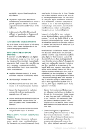 The Boston Consulting Group • Google | 33
capabilities required for winning in the
digital world.
•• Performance implications: Whether the
model enables achievement of the insurer’s
growth aspirations in terms of customer
acquisition / retention and revenues at the
right costs.
•• Implementation feasibility: The cost and
difficulty of transitioning to the proposed
model, based on existing capabilities.
Accelerate the Transformation
An active digital strategy should include areas
that are critical for the insurer to win in the
current changing environment.
Integrate online and offline
strategies
A customer is neither physical nor digital.
Most customers today, and even more so go-
ing forward, will use multiple channel path-
ways across their product life cycle. They ex-
pect a seamless experience across both
online and offline. Hence insurers need to
create processes that:
•• Improve customer–centricity by letting
customers chose the channels they prefer.
•• Provide a single customer view.
•• Provide consistent and “real–time” infor-
mation of all interactions across channels.
•• Ensure that channels refer to each other
and provide real–time assistance (for
example, chat, call back …).
•• Ensure seamless cross–channel acquisition
processes reducing leakages during the
purchase process when customers switch
channels.
•• Consolidate vision of customer behaviour
and profitability across all channels.
Provide simple products and intuitive
processes
As per the Google eCommerce study, con-
sumers spend a longer consideration time
for high value purchases (for example, insur-
ance buying decisions take 26 days). Thus in-
surers need to ensure products and process-
es are designed to be simple and interactive.
BCG’s Global Digital Satisfaction Survey in
2013 showed that customers today rate in-
surance as one of the worst digital experi-
ences amongst all industries. Customers de-
mand increased product understanding /
transparency and customised options.
Insurers’ websites fail to meet customer
needs. No clear linkages are created to the
customer’s needs and find it difficult to un-
derstand which products they require. Many
websites have daunting registration process-
es with no perceived benefit, and terms that
do not seem transparent.
Overall, there is a lack of trust with the percep-
tion that clear information is not provided. A
primary issue that keeps customers away from
going digital for their insurance needs is the
disconnect between their starting point and
what the online process offers. A clear path for-
ward is not available for interested customers
and there is no lock–in of customers to the
brand. While most insurance players have com-
pelling products to sell, they are not able to
translate that into website sales. They need to
understand the purchase process of a digital
user and align their website processes / content
/ products accordingly. Many users who wish to
buy an insurance policy do not have a clear
idea of their requirements. Yet, they need to
buy one. They expect help from a user–friend-
ly insurer website to:
•• Discover their requirements: Most users are
not fully clear on what they are looking for.
Therein lies the opportunity for the insurer
to assist them and build credibility for the
brand. Customers will not buy until they
are convinced about the product value
proposition and the website intent. Insurer
websites should not appear to hard sell to
their users.
•• Understand the products offered: Users’
understanding of insurance evolves as they
discover more information about the
products. Hence the insurer should start by
providing basic information about the
products and subsequently present the
finer points. A phased approach is a good
 