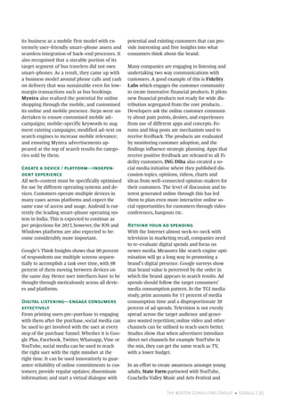 The Boston Consulting Group • Google | 35
its business as a mobile first model with ex-
tremely user–friendly smart–phone assets and
seamless integration of back–end processes. It
also recognised that a sizeable portion of its
target segment of bus travelers did not own
smart–phones. As a result, they came up with
a business model around phone calls and cash
on delivery that was sustainable even for low–
margin transactions such as bus bookings.
Myntra also realised the potential for online
shopping through the mobile, and customised
its online and mobile presence. Steps were un-
dertaken to ensure customised mobile ad–
campaigns; mobile–specific keywords to aug-
ment existing campaigns; modified ad–text on
search engines to increase mobile relevance;
and ensuring Myntra advertisements ap-
peared at the top of search results for catego-
ries sold by them.
Create a device / platform—indepen-
dent experience
All web–content must be specifically optimised
for use by different operating systems and de-
vices. Customers operate multiple devices in
many cases across platforms and expect the
same ease of access and usage. Android is cur-
rently the leading smart–phone operating sys-
tem in India. This is expected to continue as
per projections for 2017, however, the IOS and
Windows platforms are also expected to be-
come considerably more important.
Google’s Think Insights shows that 90 percent
of respondents use multiple screens sequen-
tially to accomplish a task over time, with 98
percent of them moving between devices on
the same day. Hence user interfaces have to be
thought through meticulously across all devic-
es and platforms.
Digital listening—engage consumers
effectively
From priming users pre–purchase to engaging
with them after the purchase, social media can
be used to get involved with the user at every
step of the purchase funnel. Whether it is Goo-
gle Plus, Facebook, Twitter, Whatsapp, Vine or
YouTube, social media can be used to reach
the right user with the right mindset at the
right time. It can be used innovatively to guar-
antee reliability of online commitments to cus-
tomers; provide regular updates; disseminate
information; and start a virtual dialogue with
potential and existing customers that can pro-
vide interesting and free insights into what
consumers think about the brand.
Many companies are engaging in listening and
undertaking two way communications with
customers. A good example of this is Fidelity
Labs which engages the customer community
to create innovative financial products. It pilots
new financial products not ready for wide dis-
tribution segregated from the core products. .
Developers ask the online customer communi-
ty about pain points, desires, and experiences
from use of different apps and concepts. Fo-
rums and blog posts are mechanism used to
receive feedback. The products are evaluated
by monitoring customer adoption, and the
findings influence strategic planning. Apps that
receive positive feedback are released to all Fi-
delity customers. ING Diba also created a so-
cial media initiative where they published dis-
cussion topics, opinions, videos, charts and
ideas from well–connected opinion–makers for
their customers. The level of discussion and in-
terest generated online through this has led
them to plan even more interactive online so-
cial opportunities for customers through video
conferences, hangouts etc.
Rethink your ad spending
With the Internet almost neck–to–neck with
television in marketing recall, companies need
to re–evaluate digital spends and focus on
newer media. Measures like search engine opti-
misation will go a long way in promoting a
brand’s digital presence. Google surveys show
that brand value is perceived by the order in
which the brand appears in search results. Ad
spends should follow the target consumers’
media consumption pattern. In the TGI media
study, print accounts for 11 percent of media
consumption time and a disproportionate 39
percent of ad spends. Television is not evenly
spread across the target audience and gener-
ates wasted repetition; online video and other
channels can be utilised to reach users better.
Studies show that when advertisers introduce
direct net channels for example YouTube in
the mix, they can get the same reach as TV,
with a lower budget.
In an effort to create awareness amongst young
adults, State Farm partnered with YouTube,
Coachella Valley Music and Arts Festival and
 