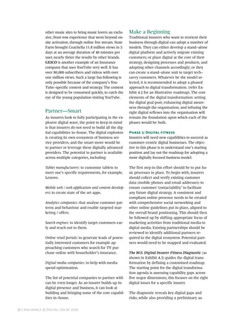 36 | Insurance @ Digital–20x by 2020
other music sites to bring music lovers an exclu-
sive, front row experience that went beyond on-
site activation, through online live stream. State
Farm brought Coachella 11.8 million views in 3
days at an average duration of 49 minutes per
user, nearly thrice the results by other brands.
GEICO is another example of an Insurance
company that uses YouTube very well. It has
over 80,000 subscribers and videos with over
one million views. Such a large fan following is
only possible because of the company’s You-
Tube–specific content and strategy. The content
is designed to be consumed quickly, to catch the
eye of the young population visiting YouTube.
Partner—Smart
As insurers look to fully participating in the ex-
plosive digital wave, the point to keep in mind
is that insurers do not need to build all the dig-
ital capabilities in–house. The digital explosion
is creating its own ecosystem of business ser-
vice providers, and the smart move would be
to partner or leverage these digitally advanced
providers. The potential to partner is available
across multiple categories, including:
Tablet manufacturers: to customise tablets to
meet one’s specific requirements, for example,
Lenovo.
Mobile web / web application and content develop-
ers: to create state of the art apps.
Analytics companies: that analyse customer pat-
terns and behaviour and enable targeted mar-
keting / offers.
Search engines: to identify target customers ear-
ly and reach out to them.
Online retail portals: to generate leads of poten-
tially interested customers for example ap-
proaching customers who search for TV pur-
chase online with householder’s insurance.
Digital media companies: to help with media
spend optimisation.
The list of potential companies to partner with
can be even longer. As an insurer builds up its
digital presence and business, it can look at
building and bringing some of the core capabil-
ities in–house.
Make a Beginning
Traditional insurers who want to reorient their
business through digital can adopt a number of
models. They can either develop a stand–alone
digital platform and actively migrate existing
customers; or place digital at the core of their
strategy, designing processes and products, and
adapting other channels accordingly; or they
can create a stand–alone unit to target tech–
savvy customers. Whatever be the model se-
lected, it is recommended to adopt a phased
approach to digital transformation. (refer Ex-
hibit 4.2 for an illustrative roadmap). The core
elements of the digital transformation: setting
the digital goal post; enhancing digital aware-
ness through the organisation; and infusing the
right digital reflexes into the organisation will
remain the foundation upon which each of the
phases would be built.
Phase 1: Digital fitness
Insurers will need new capabilities to succeed as
customer–centric digital businesses. The objec-
tive in this phase is to understand one’s starting
position and lay out the roadmap for adopting a
more digitally focused business model.
The first step in this effort should be to put ba-
sic processes in place. To begin with, insurers
should collect and verify existing customer
data (mobile phones and email addresses) to
ensure customer ‘contactability’ to facilitate
any future digital strategy. A consistent and
compliant online presence needs to be created
with comprehensive social networking and
other online guidelines put in place, aligned to
the overall brand positioning. This should then
be followed up by shifting appropriate focus of
marketing activities from traditional media to
digital media. Existing partnerships should be
reviewed to identify additional partners re-
quired in the digital ecosystem. Potential part-
ners would need to be mapped and evaluated.
The BCG Digital Insurer Fitness Diagnostic (as
shown in Exhibit 4.3) guides the digital trans-
formation by defining a customised roadmap.
The starting point for the digital transforma-
tion agenda is assessing capability gaps across
five major dimensions; this focuses on the right
digital issues for a specific insurer.
The diagnostic reveals key digital gaps and
risks, while also providing a preliminary as-
 