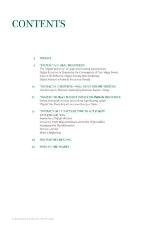 2 | Insurance @ Digital–20x by 2020
CONTENTS
	 3	 PREFACE
	 4	 “DIGITAL”: A GLOBAL MEGATREND
The ‘Digital Economy’ is Large and Growing Exponentially
Digital Economy is Shaped by the Convergence of Four Mega Trends
India is No Different–Digital Already Well Underway
Digital Already Influences Insurance Deeply
14		 “DIGITAL” IS DISRUPTIVE—WILL DRIVE DISCONTINUITIES
Five Disruptive Themes Challenging Business Models Today
21		 “DIGITAL” TO HAVE MASSIVE IMPACT ON INDIAN INSURANCE
Online Insurance in India Set to Grow Significantly Larger
‘Digital’ has Deep Impact on more than Just Sales
31		 “DIGITAL” CALL TO ACTION: TIME TO ACT IS NOW
Set Digital Goal Posts
Rewire for a Digital Mindset
Infuse the Right Digital Reflexes within the Organisation
Accelerate the Transformation
Partner—Smart
Make a Beginning
39		 FOR FURTHER READING
40	 NOTE TO THE READER
 