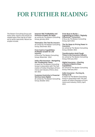 The Boston Consulting Group • Google | 39
The Boston Consulting Group pub-
lishes other reports and articles on
related topics that may be of inter-
est to senior executives. Recent ex-
amples include:
Improve P&C Profitability and
Premium Growth: Six Steps
An article by The Boston Consulting
Group, January 2014
Telematics: The Test for Insurers
An article by The Boston Consulting
Group, December 2013
From Cash to Capabilities:
Profitable Growth for Life
Insurers
A focus by The Boston Consulting
Group, November 2013
India Life Insurance—Navigating
the Troublesome Teens
A report by The Boston Consulting
Group in association with The Fed-
eration of Indian Chambers of Com-
merce and Industry (FICCI), Octo-
ber 2013
Customer-Centricity in Financial
Services Goes Digital
An article by The Boston Consulting
Group, October 2013
From Buzz to Bucks—
Capitalizing on India’s “Digitally
Influenced” Consumers
A focus by The Boston Consulting
Group, April 2013
The Six Steps to Pricing Power in
Insurance
An article by The Boston Consulting
Group, October 2012
Transformation Amid Tough
Times in the Insurance Industry
An article by The Boston Consulting
Group, February 2012
Digital Insurance—Charting
a Course to Best-in-Class
Capabilities
An article by The Boston Consulting
Group, February 2012
India Insurance—Turning 10,
Going on 20
A report by The Boston Consulting
Group in association with The Fed-
eration of Indian Chambers of Com-
merce and Industry (FICCI), April
2011
FOR FURTHER READING
 