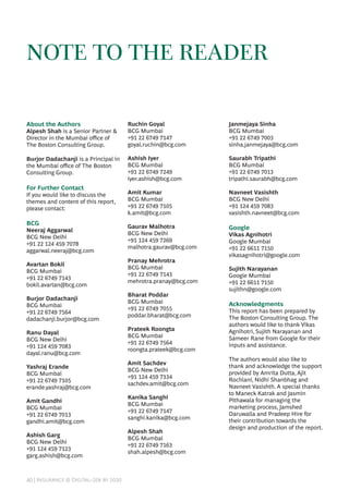 40 | Insurance @ Digital–20x by 2020
NOTE TO THE READER
About the Authors
Alpesh Shah is a Senior Partner &
Director in the Mumbai office of
The Boston Consulting Group.
Burjor Dadachanji is a Principal in
the Mumbai office of The Boston
Consulting Group.
For Further Contact
If you would like to discuss the
themes and content of this report,
please contact:
BCG
Neeraj Aggarwal
BCG New Delhi
+91 22 124 459 7078
aggarwal.neeraj@bcg.com
Avartan Bokil
BCG Mumbai
+91 22 6749 7143
bokil.avartan@bcg.com
Burjor Dadachanji
BCG Mumbai
+91 22 6749 7564
dadachanji.burjor@bcg.com
Ranu Dayal
BCG New Delhi
+91 124 459 7083
dayal.ranu@bcg.com
Yashraj Erande
BCG Mumbai
+91 22 6749 7105
erande.yashraj@bcg.com
Amit Gandhi
BCG Mumbai
+91 22 6749 7013
gandhi.amit@bcg.com
Ashish Garg
BCG New Delhi
+91 124 459 7123
garg.ashish@bcg.com
Ruchin Goyal
BCG Mumbai
+91 22 6749 7147
goyal.ruchin@bcg.com
Ashish Iyer
BCG Mumbai
+91 22 6749 7249
iyer.ashish@bcg.com
Amit Kumar
BCG Mumbai
+91 22 6749 7105
k.amit@bcg.com
Gaurav Malhotra
BCG New Delhi
+91 124 459 7269
malhotra.gaurav@bcg.com
Pranay Mehrotra
BCG Mumbai
+91 22 6749 7143
mehrotra.pranay@bcg.com
Bharat Poddar
BCG Mumbai
+91 22 6749 7055
poddar.bharat@bcg.com
Prateek Roongta
BCG Mumbai
+91 22 6749 7564
roongta.prateek@bcg.com
Amit Sachdev
BCG New Delhi
+91 124 459 7334
sachdev.amit@bcg.com
Kanika Sanghi
BCG Mumbai
+91 22 6749 7147
sanghi.kanika@bcg.com
Alpesh Shah
BCG Mumbai
+91 22 6749 7163
shah.alpesh@bcg.com
Janmejaya Sinha
BCG Mumbai
+91 22 6749 7003
sinha.janmejaya@bcg.com
Saurabh Tripathi
BCG Mumbai
+91 22 6749 7013
tripathi.saurabh@bcg.com
Navneet Vasishth
BCG New Delhi
+91 124 459 7083
vasishth.navneet@bcg.com
Google
Vikas Agnihotri
Google Mumbai
+91 22 6611 7150
vikasagnihotri@google.com
Sujith Narayanan
Google Mumbai
+91 22 6611 7150
sujithn@google.com
Acknowledgments
This report has been prepared by
The Boston Consulting Group. The
authors would like to thank Vikas
Agnihotri, Sujith Narayanan and
Sameer Rane from Google for their
inputs and assistance.
The authors would also like to
thank and acknowledge the support
provided by Amrita Dutta, Ajit
Rochlani, Nidhi Shanbhag and
Navneet Vasishth. A special thanks
to Maneck Katrak and Jasmin
Pithawala for managing the
marketing process, Jamshed
Daruwalla and Pradeep Hire for
their contribution towards the
design and production of the report.
 