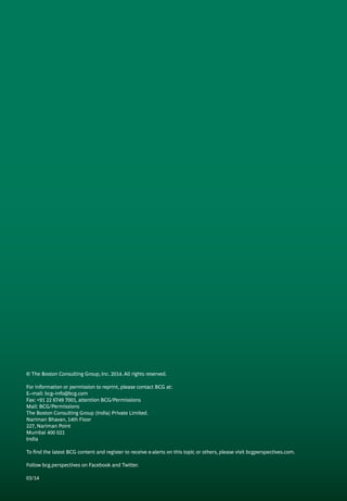 © The Boston Consulting Group, Inc. 2014. All rights reserved.
For information or permission to reprint, please contact BCG at:
E–mail: bcg–info@bcg.com
Fax: +91 22 6749 7001, attention BCG/Permissions
Mail: BCG/Permissions
The Boston Consulting Group (India) Private Limited.
Nariman Bhavan, 14th Floor
227, Nariman Point
Mumbai 400 021
India
To find the latest BCG content and register to receive e-alerts on this topic or others, please visit bcgperspectives.com.
Follow bcg.perspectives on Facebook and Twitter.
03/14
 