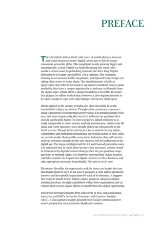The Boston Consulting Group • Google | 3
The exploding popularity and reach of mobile devices, internet
and social media has made ‘digital’ a core part of life for many
consumers across the globe. This megatrend is only growing bigger, and
exponentially, at that. Digital has been disrupting one sector after
another—from travel, to publishing, to music, the list is long. Digital
disruption is no longer a possibility, it is a certainty. The Insurance
industry is not immune to this megatrend, and digital driven changes are
taking place across its value chain. This transformation is both an
opportunity and a threat for insurers. As insurers search for ways to grow
profitably, they have a unique opportunity to embrace and benefit from
the digital wave, which offers a chance to address a lot of the key issues
that plague the offline world today. However, it also requires insurers to
be agile enough to cope with rapid changes and newer challengers.
When applied to the context of India, it is clear that India is on the
threshold of a digital revolution. Though online purchases represent a
small component of commercial activity today, it is growing rapidly. How-
ever, and more importantly, the internet’s influence on purchase deci-
sions is significantly higher. In some categories, digital influence is al-
ready comparable to more mature markets. In Insurance, online term life
plans and travel insurance have already picked up substantially in the
last few years. Though better pricing is a key reason for buying online,
convenience and increased transparency are critical factors as well. Insur-
ers need to realise that just like many other industries, they will need to
undergo extensive changes in the way business will be carried out in the
digital age. The impact of digital will be felt well beyond just online sales.
It is estimated that by 2020, three in every four insurance policies would
be influenced by digital channels during either the pre–purchase stage,
purchase or renewal stages. It is therefore essential that Indian insurers
carefully consider the impact that digital can have on their business and
take appropriate measures immediately. The time to act is now.
This report identifies the opportunity and the threat and makes the case
that Indian insurers need to act now. It proposes a clear action agenda for
insurers and lists specific imperatives for each of its elements. It suggests
that insurers should define digital a digital goal post, adapt to a digital
mindset, inculcate the right capabilities within their organisations and ac-
celerate their current digital efforts to benefit from this digital opportunity.
This report leverages insights from wide array of BCG India and global
initiatives, and BCG’s Centre for Consumer and Customer Insights
(CCCI). It also captures insights gleaned from Google commissioned re-
search, proprietary data, and select third party sources.
PREFACE
 