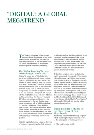 4 | Insurance @ Digital–20x by 2020
The ‘digital economy’ is here to stay.
Although digital distribution began in the
1990s with the advent of the Internet, it is
only in the latter part of the last decade that
the earlier predictions on its impact and
explosive growth are coming into being.
The ‘Digital Economy’ is Large
and Growing Exponentially
‘Digital’ is now a way of life. Today, the
world has 6.7 billion mobile phone connec-
tions, 2.7 billion internet users and 1.7 bil-
lion social media users (as shown in Exhibit
1.1). What this means is that there are more
mobile phone connections in the world than
humans, nearly 2 out of 5 humans are al-
ready online and 1 in 4 is using social media.
If one fast forwards a few years, it is expect-
ed, that by 2017, the world will have 8 billion
mobile connections (1.2 for every human),
3.3 billion internet users (1 in every 2 hu-
mans), enabled by the fact that the smart–
phone population will be 3 billion (2 of ev-
ery 3 phones sold in the future will be a
smart–phone). This connected online popu-
lation forms a brand new market that cuts
across borders—a market in which the pow-
er of choice, information access, convenience
and a feeling of community are taken for
granted.
Digital is rapidly becoming a layer in the lives
of customers across the globe. Both technolo-
gy adoption and the way information is being
consumed are changing rapidly. Each new
technology sees faster adoption at a mind
boggling pace; in 2013, smart–phone sales
surpassed basic phone sales for the first time.
Of the 1.8 billion mobile phones that were
sold in 2013 alone, 968 million were smart–
phones. (Source: eMarketer).
Technology adoption curves are becoming
highly accelerated. For example, if one was to
take as benchmark a 1 billion usage popula-
tion, the time to achieve that has been nearly
halving with each new technology. What took
110 years for fixed line telephones, took only
49 years for televisions (as shown in Exhibit
1.2). And as one looks at more recent technol-
ogy dispersions, mobile phones took 22 years
while internet achieved the same in 14 years.
Even more recently, app–based smart–phones
and Facebook have both hit the billion mark
in just 8 years. It looks like the “next big one”
will be called ‘big’ only if it hits the billion
mark in 5 years or less.
Digital Economy is Shaped by
the Convergence of Four
Mega Trends
The rapidly accelerated technology adoption
which is shaping the digital economy is due
to the convergence of four mega trends:
•• The world is going mobile
“DIGITAL”: A GLOBAL
MEGATREND
 