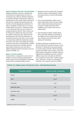The Boston Consulting Group • Google | 7
Micro transactions are the new norm
Falling technology costs have radically low-
ered break even requirements in terms of
transaction size. This has allowed companies
to conduct all kinds of transactions online, al-
lowing them to sell a wider range of products
and services through the Internet than was
feasible only through physical platforms. To
take an example, in India, one in every two
mobile phone top–ups is a ‘chhotta recharge’
(< $1), with more than two out of three re-
charges being less than $2. This is stark even
for India, but reaffirms the need and value
for smaller transaction sizes. What this also
demonstrates is the need for businesses to
constantly innovate to be able to serve small-
er transactions profitably. Banks have shown
that this can be done successfully by moving
customers onto more technologically enabled
lower cost channels for servicing. Internet
and mobile transaction costs less than 1 /
200th of physical branch transaction costs (as
shown in Exhibit 1.4).
Man is a social animal
Social media is an important social trend; it
satisfies a variety of human psychological
needs, almost in line with Maslow’s hierarchy
beyond safety and physiological needs:
•• Belonging: Social networks like Facebook,
Twitter, Google+ and Instagram enable
the human need to connect with people
socially.
•• Esteem: Social platforms allow users to
share information, show–off and connect
with a wide professional and personal
network. Overall, this adds to their
confidence, self–respect and sense of
achievement.
•• Self actualisation: Blogs, Tumblr, Word-
Press and other platforms contribute to
the highest need to demonstrate exper-
tise, creativity and moral views, thus
aiding self realisation.
As digital media gets embedded into the
day–to–day life of consumers, there is a pro-
liferation of information and participation
on social media networks. When Facebook
crossed one billion users in 2012, it had 219
billion photos uploaded, 17 billion location–
tagged posts including check–ins, and 62.6
million songs that were played. YouTube
each month sees more than 1 billion unique
users, 100 hours of video are uploaded to
YouTube every minute and over 6 billion
Transaction channel Typical cost (INR / transaction)
Branch 40–50
ATM 13–17
Call Center 8–10
Offline BC model 4–6
Online BC model 2–4
Internet 0.2–0.5
Mobile <0.2
Source: BCG analysis and case experience.
Exhibit 1.4 | Digital Lowers Transaction Costs—India Banking Example
 