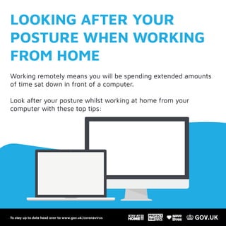 To stay up to date head over to www.gov.uk/coronavirus
LOOKING AFTER YOUR
POSTURE WHEN WORKING
FROM HOME
Working remotely means you will be spending extended amounts
of time sat down in front of a computer.
Look after your posture whilst working at home from your
computer with these top tips:
To stay up to date head over to www.gov.uk/coronavirus
 