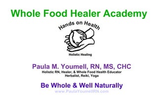 Paula M. Youmell, RN, MS, CHC
Holistic RN, Healer, & Whole Food Health Educator
Herbalist, Reiki, Yoga
Be Whole & Well Naturally
www.PaulaYoumellRN.com
Whole Food Healer Academy
 