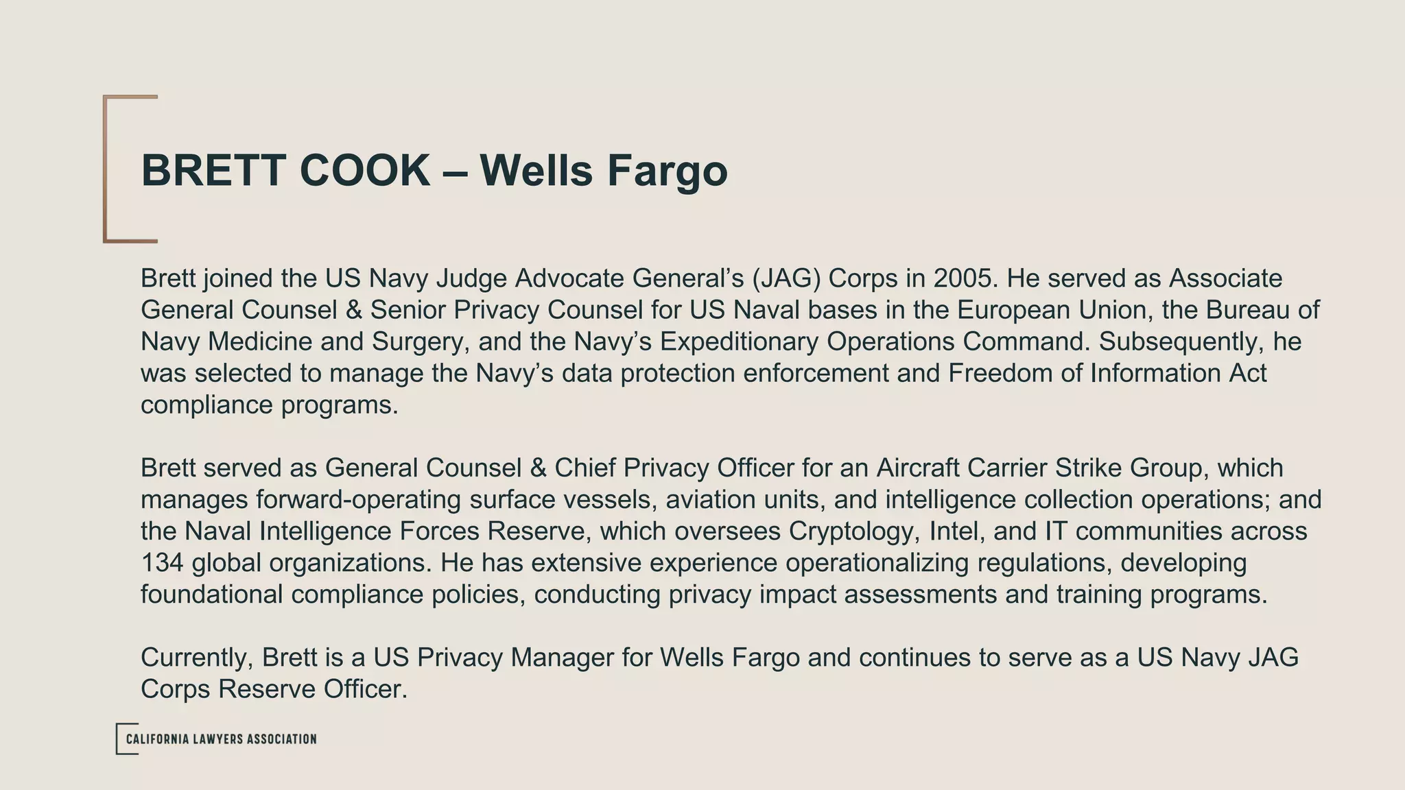 BRETT COOK – Wells Fargo
Brett joined the US Navy Judge Advocate General’s (JAG) Corps in 2005. He served as Associate
General Counsel & Senior Privacy Counsel for US Naval bases in the European Union, the Bureau of
Navy Medicine and Surgery, and the Navy’s Expeditionary Operations Command. Subsequently, he
was selected to manage the Navy’s data protection enforcement and Freedom of Information Act
compliance programs.
Brett served as General Counsel & Chief Privacy Officer for an Aircraft Carrier Strike Group, which
manages forward-operating surface vessels, aviation units, and intelligence collection operations; and
the Naval Intelligence Forces Reserve, which oversees Cryptology, Intel, and IT communities across
134 global organizations. He has extensive experience operationalizing regulations, developing
foundational compliance policies, conducting privacy impact assessments and training programs.
Currently, Brett is a US Privacy Manager for Wells Fargo and continues to serve as a US Navy JAG
Corps Reserve Officer.
 