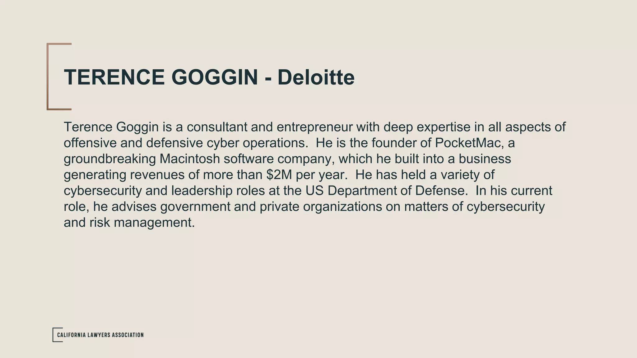 TERENCE GOGGIN - Deloitte
Terence Goggin is a consultant and entrepreneur with deep expertise in all aspects of
offensive and defensive cyber operations. He is the founder of PocketMac, a
groundbreaking Macintosh software company, which he built into a business
generating revenues of more than $2M per year. He has held a variety of
cybersecurity and leadership roles at the US Department of Defense. In his current
role, he advises government and private organizations on matters of cybersecurity
and risk management.
 