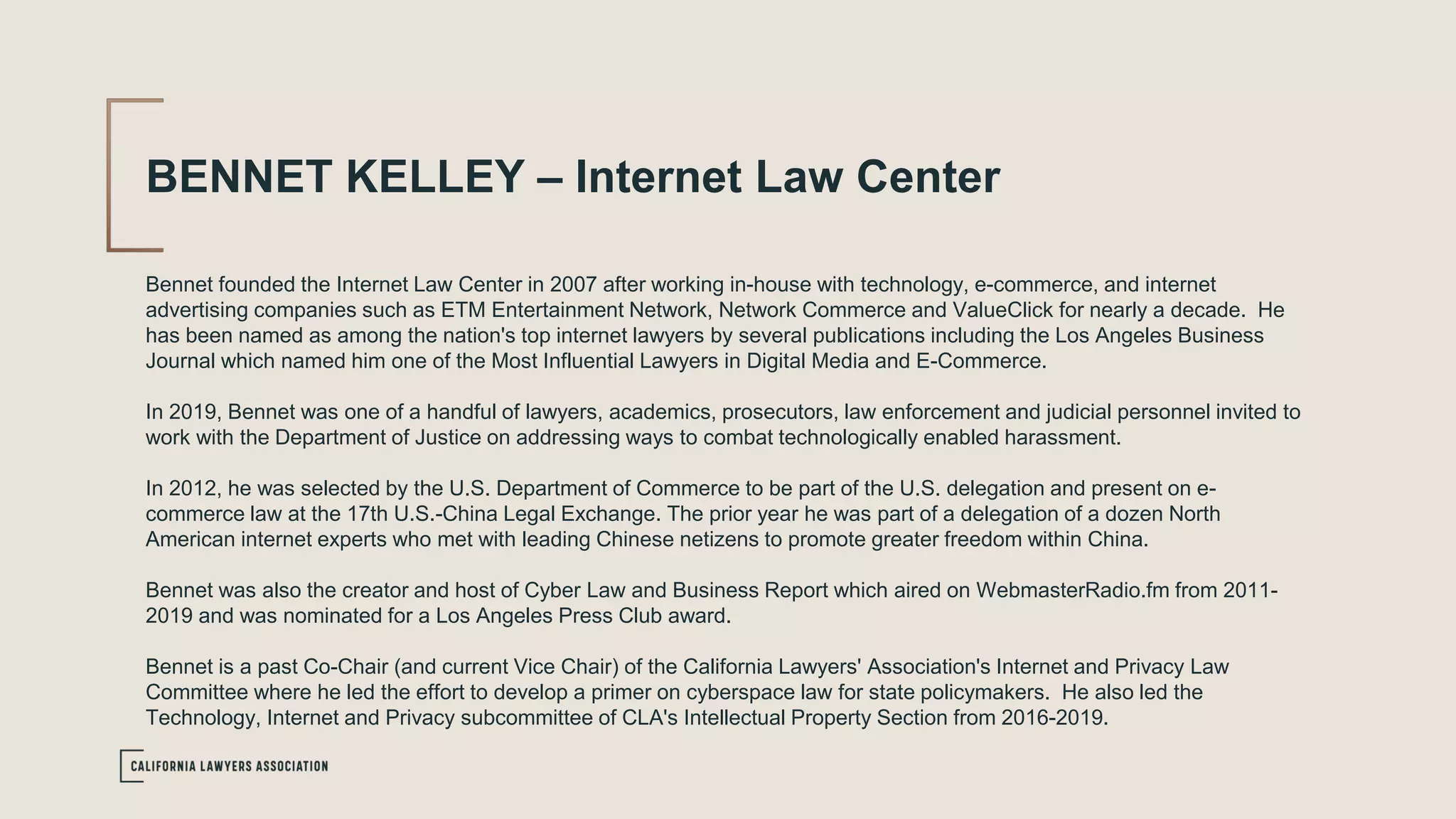 BENNET KELLEY – Internet Law Center
Bennet founded the Internet Law Center in 2007 after working in-house with technology, e-commerce, and internet
advertising companies such as ETM Entertainment Network, Network Commerce and ValueClick for nearly a decade. He
has been named as among the nation's top internet lawyers by several publications including the Los Angeles Business
Journal which named him one of the Most Influential Lawyers in Digital Media and E-Commerce.
In 2019, Bennet was one of a handful of lawyers, academics, prosecutors, law enforcement and judicial personnel invited to
work with the Department of Justice on addressing ways to combat technologically enabled harassment.
In 2012, he was selected by the U.S. Department of Commerce to be part of the U.S. delegation and present on e-
commerce law at the 17th U.S.-China Legal Exchange. The prior year he was part of a delegation of a dozen North
American internet experts who met with leading Chinese netizens to promote greater freedom within China.
Bennet was also the creator and host of Cyber Law and Business Report which aired on WebmasterRadio.fm from 2011-
2019 and was nominated for a Los Angeles Press Club award.
Bennet is a past Co-Chair (and current Vice Chair) of the California Lawyers' Association's Internet and Privacy Law
Committee where he led the effort to develop a primer on cyberspace law for state policymakers. He also led the
Technology, Internet and Privacy subcommittee of CLA's Intellectual Property Section from 2016-2019.
 