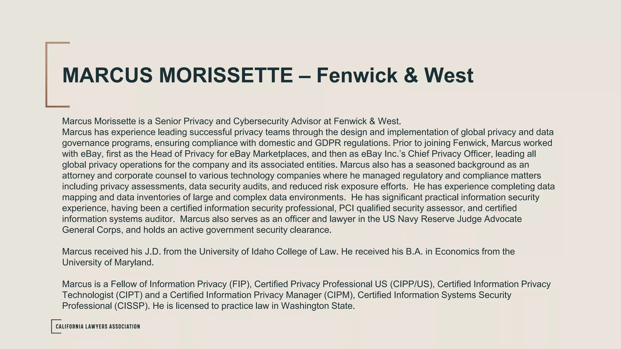 MARCUS MORISSETTE – Fenwick & West
Marcus Morissette is a Senior Privacy and Cybersecurity Advisor at Fenwick & West.
Marcus has experience leading successful privacy teams through the design and implementation of global privacy and data
governance programs, ensuring compliance with domestic and GDPR regulations. Prior to joining Fenwick, Marcus worked
with eBay, first as the Head of Privacy for eBay Marketplaces, and then as eBay Inc.’s Chief Privacy Officer, leading all
global privacy operations for the company and its associated entities. Marcus also has a seasoned background as an
attorney and corporate counsel to various technology companies where he managed regulatory and compliance matters
including privacy assessments, data security audits, and reduced risk exposure efforts. He has experience completing data
mapping and data inventories of large and complex data environments. He has significant practical information security
experience, having been a certified information security professional, PCI qualified security assessor, and certified
information systems auditor. Marcus also serves as an officer and lawyer in the US Navy Reserve Judge Advocate
General Corps, and holds an active government security clearance.
Marcus received his J.D. from the University of Idaho College of Law. He received his B.A. in Economics from the
University of Maryland.
Marcus is a Fellow of Information Privacy (FIP), Certified Privacy Professional US (CIPP/US), Certified Information Privacy
Technologist (CIPT) and a Certified Information Privacy Manager (CIPM), Certified Information Systems Security
Professional (CISSP). He is licensed to practice law in Washington State.
 