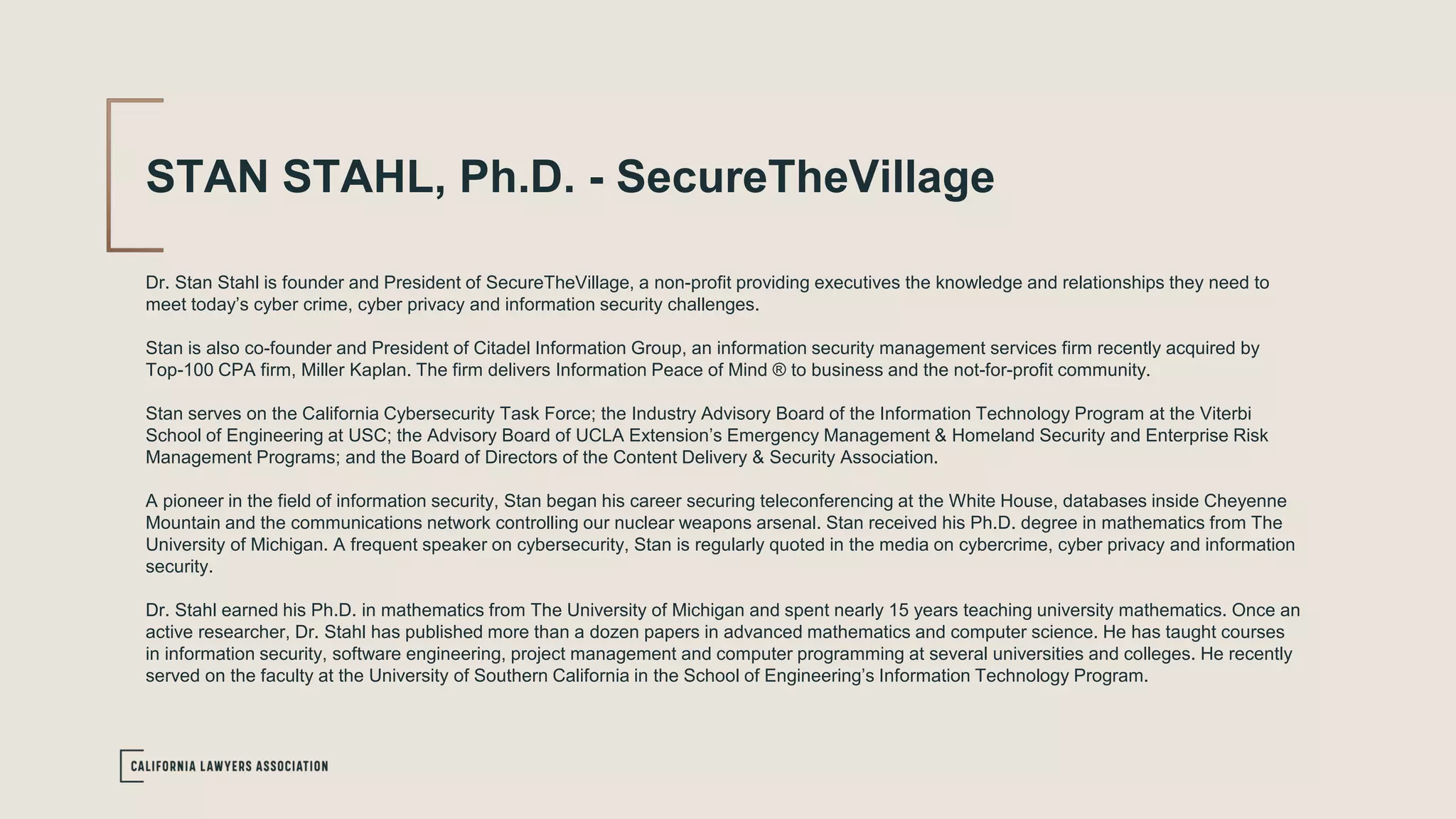 STAN STAHL, Ph.D. - SecureTheVillage
Dr. Stan Stahl is founder and President of SecureTheVillage, a non-profit providing executives the knowledge and relationships they need to
meet today’s cyber crime, cyber privacy and information security challenges.
Stan is also co-founder and President of Citadel Information Group, an information security management services firm recently acquired by
Top-100 CPA firm, Miller Kaplan. The firm delivers Information Peace of Mind ® to business and the not-for-profit community.
Stan serves on the California Cybersecurity Task Force; the Industry Advisory Board of the Information Technology Program at the Viterbi
School of Engineering at USC; the Advisory Board of UCLA Extension’s Emergency Management & Homeland Security and Enterprise Risk
Management Programs; and the Board of Directors of the Content Delivery & Security Association.
A pioneer in the field of information security, Stan began his career securing teleconferencing at the White House, databases inside Cheyenne
Mountain and the communications network controlling our nuclear weapons arsenal. Stan received his Ph.D. degree in mathematics from The
University of Michigan. A frequent speaker on cybersecurity, Stan is regularly quoted in the media on cybercrime, cyber privacy and information
security.
Dr. Stahl earned his Ph.D. in mathematics from The University of Michigan and spent nearly 15 years teaching university mathematics. Once an
active researcher, Dr. Stahl has published more than a dozen papers in advanced mathematics and computer science. He has taught courses
in information security, software engineering, project management and computer programming at several universities and colleges. He recently
served on the faculty at the University of Southern California in the School of Engineering’s Information Technology Program.
 