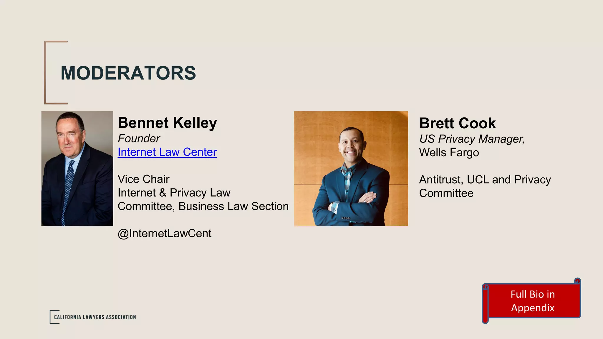MODERATORS
Bennet Kelley
Founder
Internet Law Center
Vice Chair
Internet & Privacy Law
Committee, Business Law Section
@InternetLawCent
Full Bio in
Appendix
Brett Cook
US Privacy Manager,
Wells Fargo
Antitrust, UCL and Privacy
Committee
 