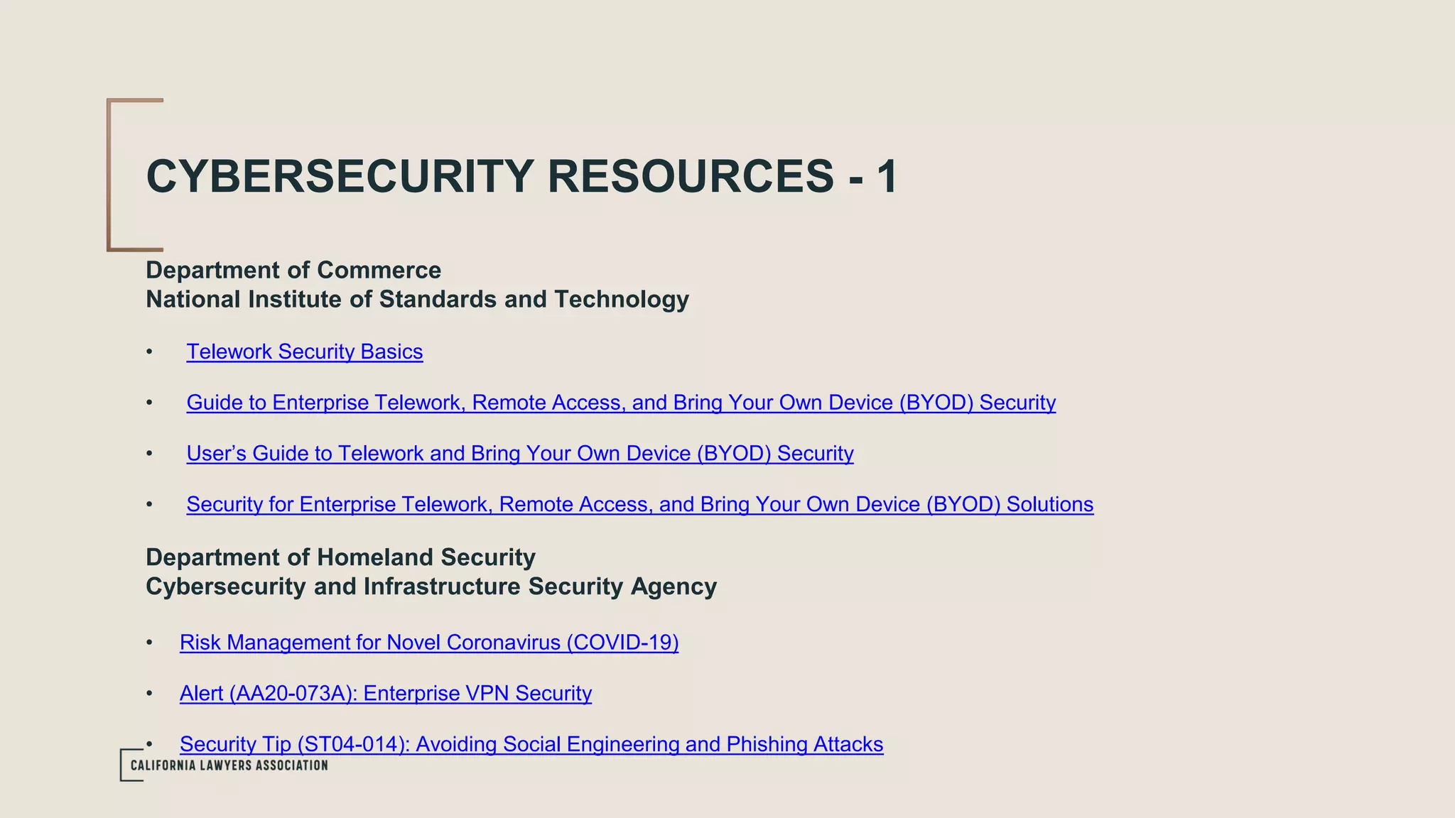 CYBERSECURITY RESOURCES - 1
Department of Commerce
National Institute of Standards and Technology
• Telework Security Basics
• Guide to Enterprise Telework, Remote Access, and Bring Your Own Device (BYOD) Security
• User’s Guide to Telework and Bring Your Own Device (BYOD) Security
• Security for Enterprise Telework, Remote Access, and Bring Your Own Device (BYOD) Solutions
Department of Homeland Security
Cybersecurity and Infrastructure Security Agency
• Risk Management for Novel Coronavirus (COVID-19)
• Alert (AA20-073A): Enterprise VPN Security
• Security Tip (ST04-014): Avoiding Social Engineering and Phishing Attacks
 