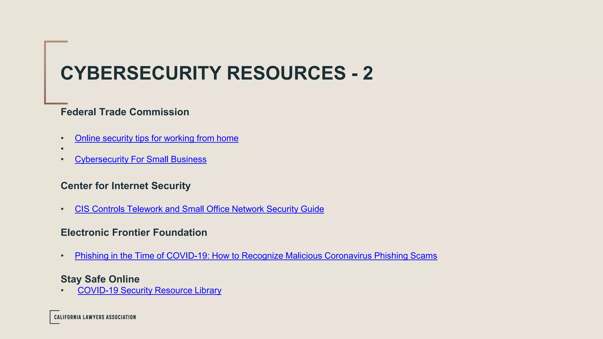 CYBERSECURITY RESOURCES - 2
Federal Trade Commission
• Online security tips for working from home
•
• Cybersecurity For Small Business
Center for Internet Security
• CIS Controls Telework and Small Office Network Security Guide
Electronic Frontier Foundation
• Phishing in the Time of COVID-19: How to Recognize Malicious Coronavirus Phishing Scams
Stay Safe Online
• COVID-19 Security Resource Library
 