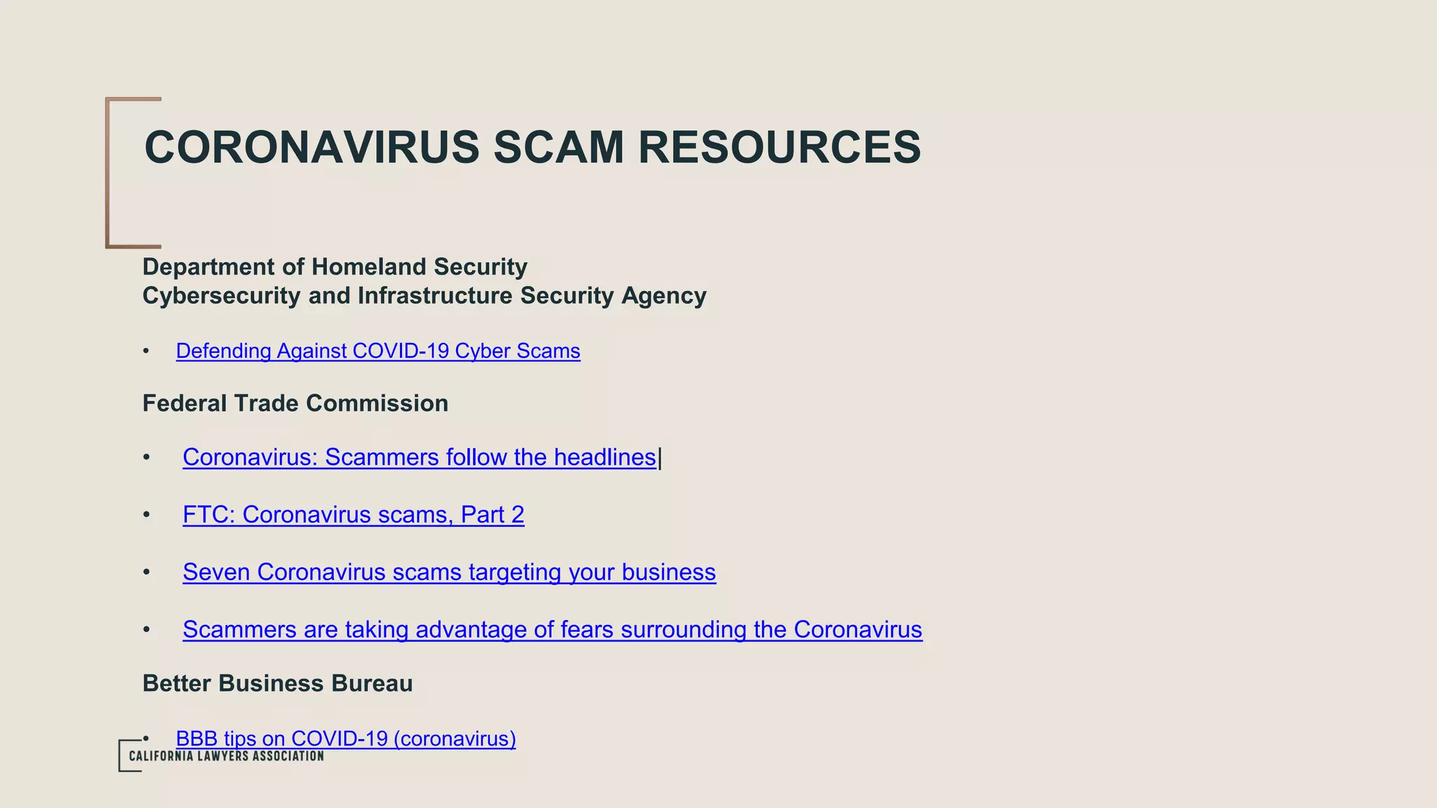 CORONAVIRUS SCAM RESOURCES
Department of Homeland Security
Cybersecurity and Infrastructure Security Agency
• Defending Against COVID-19 Cyber Scams
Federal Trade Commission
• Coronavirus: Scammers follow the headlines|
• FTC: Coronavirus scams, Part 2
• Seven Coronavirus scams targeting your business
• Scammers are taking advantage of fears surrounding the Coronavirus
Better Business Bureau
• BBB tips on COVID-19 (coronavirus)
 