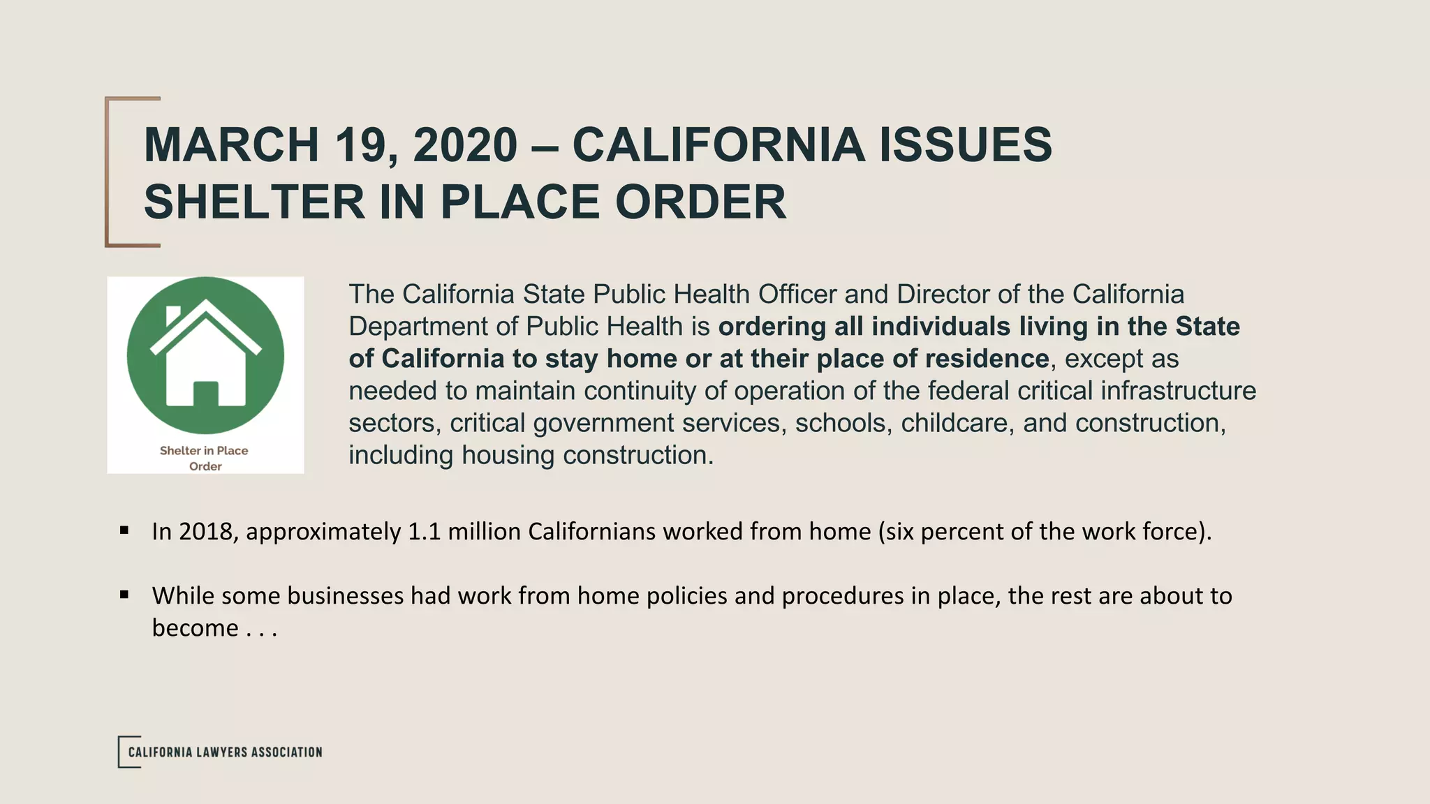 MARCH 19, 2020 – CALIFORNIA ISSUES
SHELTER IN PLACE ORDER
The California State Public Health Officer and Director of the California
Department of Public Health is ordering all individuals living in the State
of California to stay home or at their place of residence, except as
needed to maintain continuity of operation of the federal critical infrastructure
sectors, critical government services, schools, childcare, and construction,
including housing construction.
 In 2018, approximately 1.1 million Californians worked from home (six percent of the work force).
 While some businesses had work from home policies and procedures in place, the rest are about to
become . . .
 