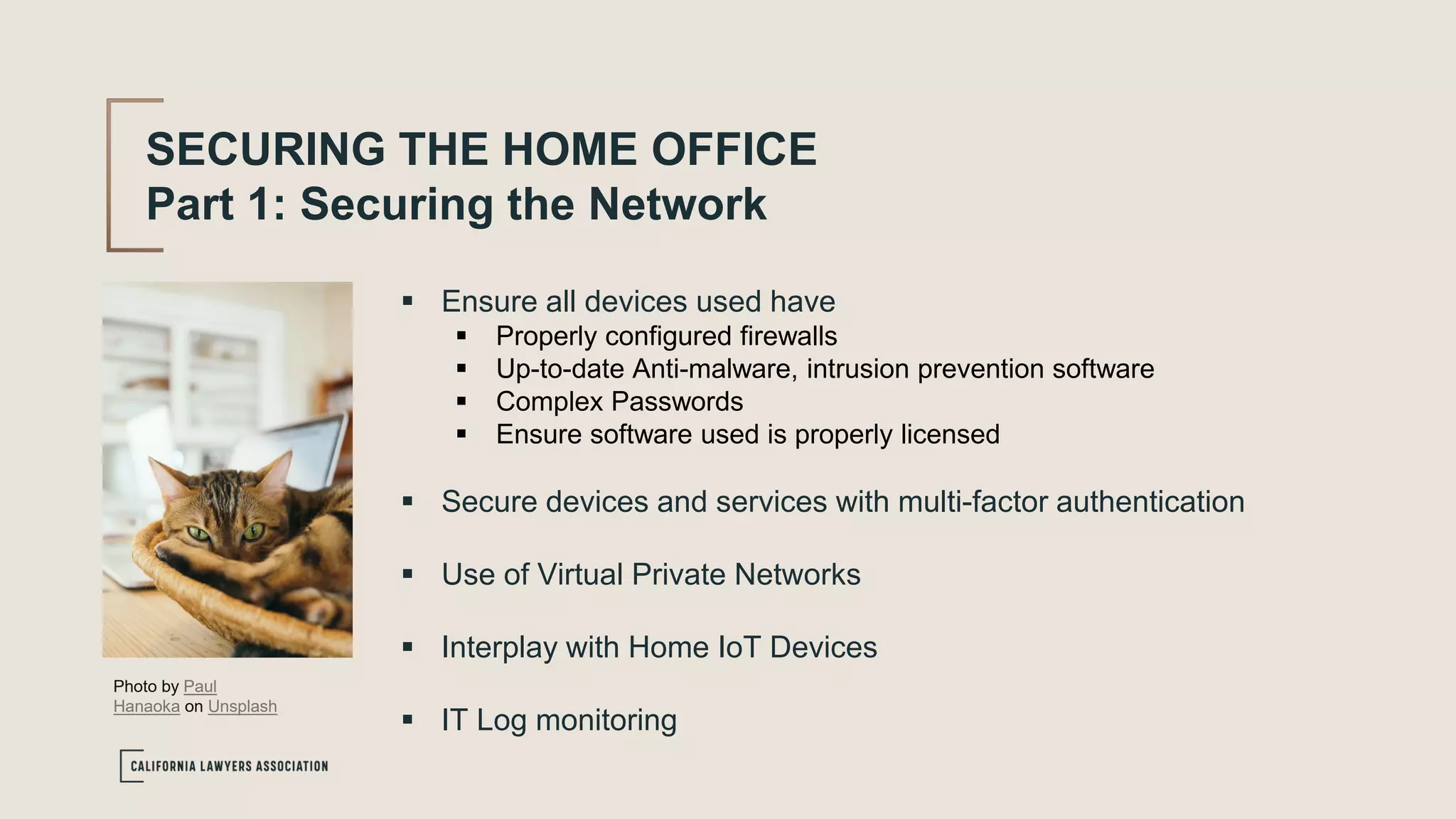 SECURING THE HOME OFFICE
Part 1: Securing the Network
 Ensure all devices used have
 Properly configured firewalls
 Up-to-date Anti-malware, intrusion prevention software
 Complex Passwords
 Ensure software used is properly licensed
 Secure devices and services with multi-factor authentication
 Use of Virtual Private Networks
 Interplay with Home IoT Devices
 IT Log monitoring
Photo by Paul
Hanaoka on Unsplash
 