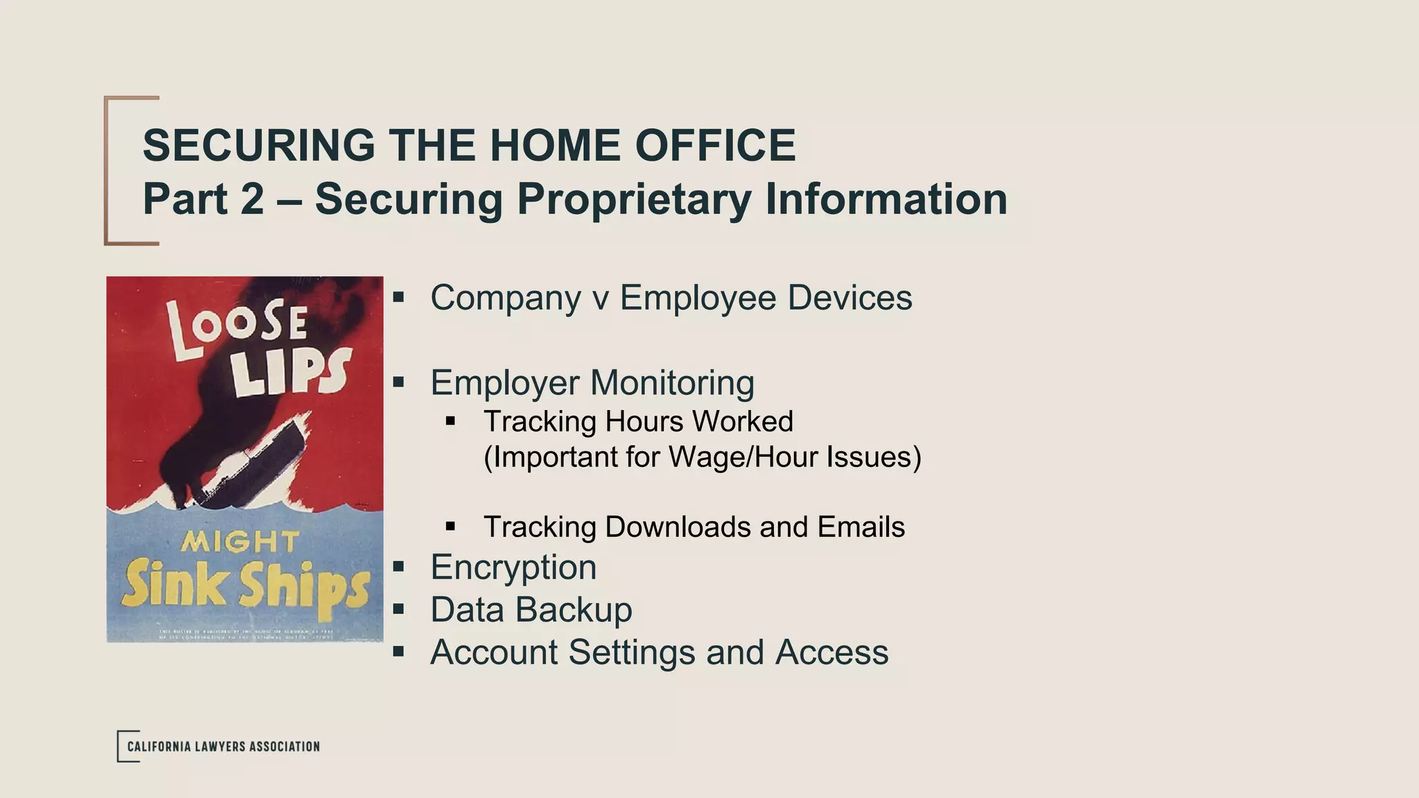 SECURING THE HOME OFFICE
Part 2 – Securing Proprietary Information
 Company v Employee Devices
 Employer Monitoring
 Tracking Hours Worked
(Important for Wage/Hour Issues)
 Tracking Downloads and Emails
 Encryption
 Data Backup
 Account Settings and Access
 