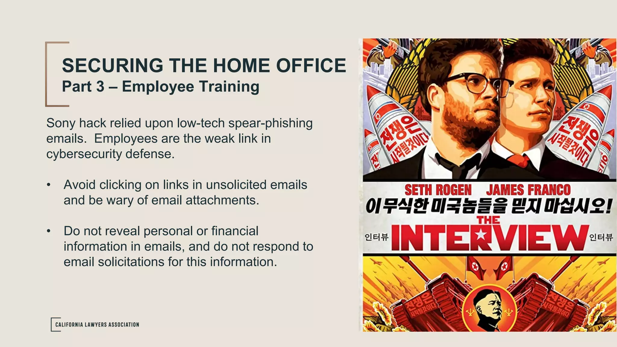 Sony hack relied upon low-tech spear-phishing
emails. Employees are the weak link in
cybersecurity defense.
• Avoid clicking on links in unsolicited emails
and be wary of email attachments.
• Do not reveal personal or financial
information in emails, and do not respond to
email solicitations for this information.
SECURING THE HOME OFFICE
Part 3 – Employee Training
 