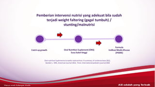 Catch up growth Oral Nutrition Suplement (ONS)
Susu kaloritinggi
Formula
IndikasiMedis Khusus
(PKMK)
Oral nutrition Suplements totackle malnutrition.A summary of evidence base 2012,
Gordon L. ONS, AmericanJournal 2013, Flore, International pediatricjournal 2022
Pemberian intervensi nutrisi yang adekuat bila sudah
terjadi weight faltering (gagal tumbuh) /
stunting/malnutrisi
 