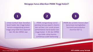 ASI adalahyang terbaik– HANYAUNTUK KALANGANMEDIS
Mengapa harus diberikan PKMK Tinggi Kalori?
Untuk tumbuh kejar kenaikan
berat badan dan tinggi badan
karena mengandung protein
tinggi yang tidak bisa dipenuhi
dari ASI dan MPASI saja
PKMK mengandung nutrisi
penting lainnya seperti vitamin
dan zat besi, zinc untuk proses
pertambahan berat badan dan
tinggi badan → ASI dan MPASI
saja tidak cukup karena
jumlahnya sudah berkurang
PKMK dan protein hewani akan
bersinergi meningkatkan
hormone pertumbuhan
(hormon IGF-1)
1 2 3
 