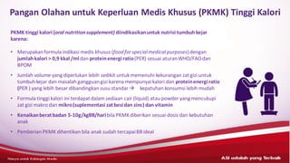 ASI adalahyang terbaik– HANYAUNTUK KALANGANMEDIS
Pangan Olahan untuk Keperluan Medis Khusus (PKMK) Tinggi Kalori
PKMK tinggikalori (oral nutritionsupplement) diindikasikanuntuk nutrisi tumbuh kejar
karena:
• Merupakanformula indikasi medis khusus (foodfor specialmedical purposes)dengan
jumlah kalori > 0,9 kkal /mldan proteinenergiratio(PER) sesuai aturanWHO/FAOdan
BPOM
• Jumlah volume yang diperlukan lebih sedikit untuk memenuhi kekurangan zatgizi untuk
tumbuh kejar dan masalah gangguangizi karena mempunyai kalori dan proteinenergi ratio
(PER ) yang lebih besar dibandingkan susu standar→ kepatuhan konsumsi lebih mudah
• Formula tinggi kalori ini terdapatdalam sediaan cair (liquid) atau powder yang mencukupi
zat gizi makro dan mikro(suplementasi zatbesidan zinc) dan vitamin
• Kenaikanberatbadan 5-10g/kgBB/haribila PKMKdiberikan sesuai dosis dan kebutuhan
anak
• Pemberian PKMK dihentikan bila anak sudah tercapaiBBideal
 