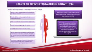 Walaupun istilahFTT atau FG umum
digunakan,tidakada consensus terkait
parameter FTT/FG
FTT/FG merupakan indikator
adanya gangguan fisik atau
fisio-fisik yang terjadi pada
awal masa kanak-kanak, yang
dihubungkan dengan
keterlamabatan pertumbuhan
atau kognitif
Box1 : Antropometric criteria of failure to thrive
FAILURE TO THRIVE (FTT)/FALTERING GROWTH (FG)
Weight <75% of medianweightfor chronological
age (Gomez criterion)
Weight <80% of medianweightfor length
(Waterlow criterion)
Body mass index forchronological age <5th
centile
Weight for chronological age <5th
centile
Length forchronological age <5th
centile
Weight delecrationcrossingmore than two major
centile kines;centilesline used:5, 10, 25, 50, 75,
90, 95, from birth until weightwithinthe givenage
group
Conditional weightgain=lowest5%,adjustedfor
regressiontowardsthe mean from birthuntil
weightwithinthe givenage group
 