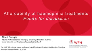 Affordability of haemophilia treatments
Points for discussion
Albert Farrugia
Adjunct Professor, School of Surgery, University of Western Australia
Senior Scientific and Regulatory Advisor, Kedrion S.p.A
The 10th WFH Global Forum on Research and Treatment Products for Bleeding Disorders
Montreal – November 8 - 10, 2017
 