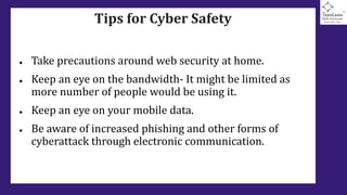Tips for Cyber Safety
● Take precautions around web security at home.
● Keep an eye on the bandwidth- It might be limited as
more number of people would be using it.
● Keep an eye on your mobile data.
● Be aware of increased phishing and other forms of
cyberattack through electronic communication.
 