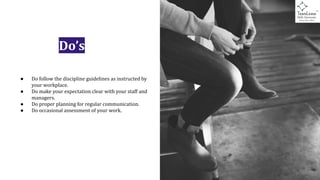 Do’s
● Do follow the discipline guidelines as instructed by
your workplace.
● Do make your expectation clear with your staff and
managers.
● Do proper planning for regular communication.
● Do occasional assessment of your work.
 
