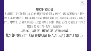 Remote-working 
a necessity due to the isolation required at the moment, has increasingly been
inching towards becoming the norm, rather that the exception and when this is
over, many of us would have realised that it might make sense to work with this
model to meet the future halfway - 
save costs, save fuel, protect the environment,
Most Importantly : Have productive employees and deliver results. 
 