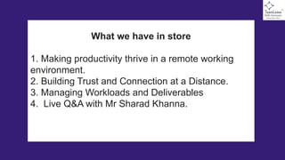What we have in store
1. Making productivity thrive in a remote working
environment.
2. Building Trust and Connection at a Distance.
3. Managing Workloads and Deliverables
4. Live Q&A with Mr Sharad Khanna.
 