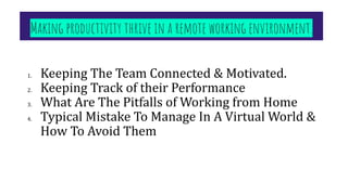 Making productivity thrive in a remote working environment. 
1. Keeping The Team Connected & Motivated.
2. Keeping Track of their Performance
3. What Are The Pitfalls of Working from Home
4. Typical Mistake To Manage In A Virtual World &
How To Avoid Them
 