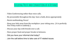 Building Trust and Connection at a Distance
Video Conferencing rather than voice calls.
Be presentable throughout the day- have a bath, dress appropriately
Resist multitasking, Focus!
Keep your kids away from the workplace- your sitting area. ( It is perfectly
fine if they walk in suddenly )
Discuss your day with friends over a call.
Have proper food and proper breaks in between.
Did you have your informal chat today?
Join the call before time to take care of IT related issues
 