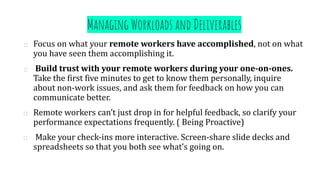 Managing Workloads and Deliverables
Focus on what your remote workers have accomplished, not on what
you have seen them accomplishing it.
Build trust with your remote workers during your one-on-ones.
Take the first five minutes to get to know them personally, inquire
about non-work issues, and ask them for feedback on how you can
communicate better.
Remote workers can’t just drop in for helpful feedback, so clarify your
performance expectations frequently. ( Being Proactive)
Make your check-ins more interactive. Screen-share slide decks and
spreadsheets so that you both see what’s going on.
 