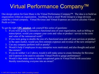 Virtual Performance Company™
One design option for Gain Share is the Virtual Performance Company™. The idea is to build an
organization within an organization. Anything from a small Work Group to a large division
could be a virtual company. Virtual Revenue and Virtual Expenses are used to calculate Virtual
Profit or Gain.
To get the right VPC mindset, ask yourself this series of questions:
1. If you were going to outsource a functional area of your organization, such as billing or
transcription, would you compare your costs and value or product / service to the costs
and value of the outsourced work?
2. If you were going to double the size of a functional area and sell your services or product
in the open market, would you first estimate expenses and revenue of the new enterprise?
3. Can any company perform well or poorly?
4. Would it help if employees in any enterprise were motivated, and also thought and acted
like owners?
5. If you do neither 1 or 2 above, would it still make sense to create formulas for Revenue
and Expenses to be used to calculate Virtual Profit to gauge performance?
6. Would it then make sense to share exceptional gains in Virtual Profit with associates
thereby transforming everyone into an owner?

© 1997-2013 Samuel H. Pratt / SHP Consulting Limited

 