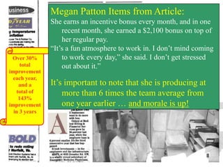 Megan Patton Items from Article:

Over 30%
total
improvement
each year,
and a
total of
143%
improvement
in 3 years

She earns an incentive bonus every month, and in one
recent month, she earned a $2,100 bonus on top of
her regular pay.
“It’s a fun atmosphere to work in. I don’t mind coming
to work every day,” she said. I don’t get stressed
out about it.”

It’s important to note that she is producing at
more than 6 times the team average from
one year earlier … and morale is up!

 