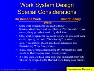 Work System Design
Special Considerations
On Demand Work

Discretionary

Work

• Some work assignments, such as Customer
Service, Maintenance, and Reception, are “on demand.” There
are very busy periods separated by slack time.
• Other work assignments, such as filing or even core work with
excess capacity, are more “discretionary” in nature.
• Ideally, occupations should have both On Demand and
Discretionary Work Assignments.
• In any case, for all associates doing On Demand tasks, there
should be Discretionary tasks for assignment.
• It is also useful, to have some associates on Discretionary jobs
who can be assigned to On Demand work during peak periods.

© 1997-2013 Samuel H. Pratt / SHP Consulting Limited

Organizational Dynamics

 