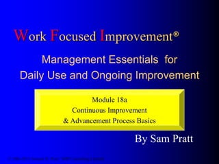 Work Focused Improvement®
Management Essentials for
Daily Use and Ongoing Improvement
By Sam Pratt
© 1986-2013 Samuel H. Pratt / SHP Consulting Limited
Module 18a
Continuous Improvement
& Advancement Process Basics
 