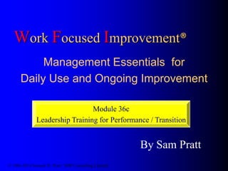 Work Focused Improvement®
Management Essentials for
Daily Use and Ongoing Improvement
By Sam Pratt
© 1986-2014 Samuel H. Pratt / SHP Consulting Limited
Module 36c
Leadership Training for Performance / Transition
 