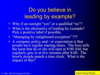 Do you believe in
leading by example?
• Why if an outright “yes” or a qualified “no”?
• What is the alternative of leading by example?
Pick a positive label if possible.
• “Managing by enlightened exception” ??? (doesn’t
even sound good)
• A company policy and / or expectation is that
people have regular starting times. The boss tells
the team that he or she will start at 8:00 AM, but
regularly gets in at few minutes after 8:00. The
hourly people punch a time clock. What is the
impact of this?
Supervising People© 1986, 1986-2012 Samuel H. Pratt
 
