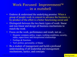 Work Focused Improvement
... in a nutshell
• Endorse & understand the underlying premise: When a
group of people work in concert to advance the business, a
by-product of the effort is a better functioning social unit
• Distinguish between the two basic types of work: linear
and non-linear and design all business mechanisms to
match the work
• Focus on the work, performance and result, not on …
• Hygiene: company policy, wages, working conditions, security,
status, supervision, and interpersonal relationships
• Feelings & Emotions
• Turf, politics, personality, or blame
• Be a student of management and build a profound
understanding of all leadership and management
mechanisms, tactics, and concepts
Background© 1986-2014 Samuel H. Pratt / SHP Consulting Limited
 