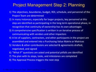 © 1986-2015 Samuel H. Pratt / SHP Consulting Limited
Project Management Step 2: Planning
1) The objectives, boundaries, budget, ROI, schedule, and personnel of the
Project Team are determined
2) In many instances, especially for larger projects, key personnel at this
step are identified as participating in the long term operational phase, in
recognition that continuity of ownership has its own advantages
3) A comprehensive specification is written in an iterative process of
communicating with vendors and other impactors
4) A list of suppliers, contractors, and other participants in the project are
assembled and entered into a Purchasing Value Matrix or Matrices
5) Vendors & other contributors are selected & agreements drafted,
negotiated, and signed
6) “What if” questions are asked and potential pitfalls are identified
7) The plan with its steps, tasks, and milestones are completed
8) The Approval Process triggers the next step
 